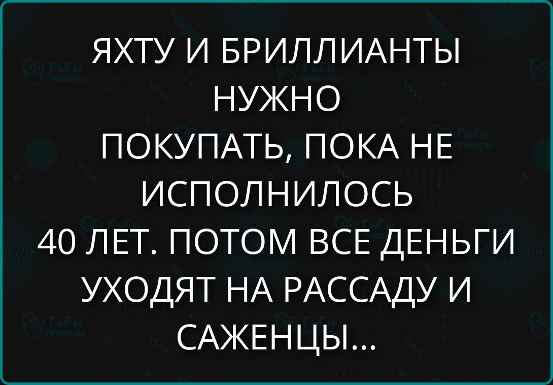 ЯХТУ И БРИЛЛИАНТЫ НУЖНО ПОКУПАТЬ, ПОКА НЕ ИСПОЛНИЛОСЬ 40 ЛЕТ. ПОТОМ ВСЕ ДЕНЬГИ УХОДЯТ НА РАССАДУ И САЖЕНЦЫ...