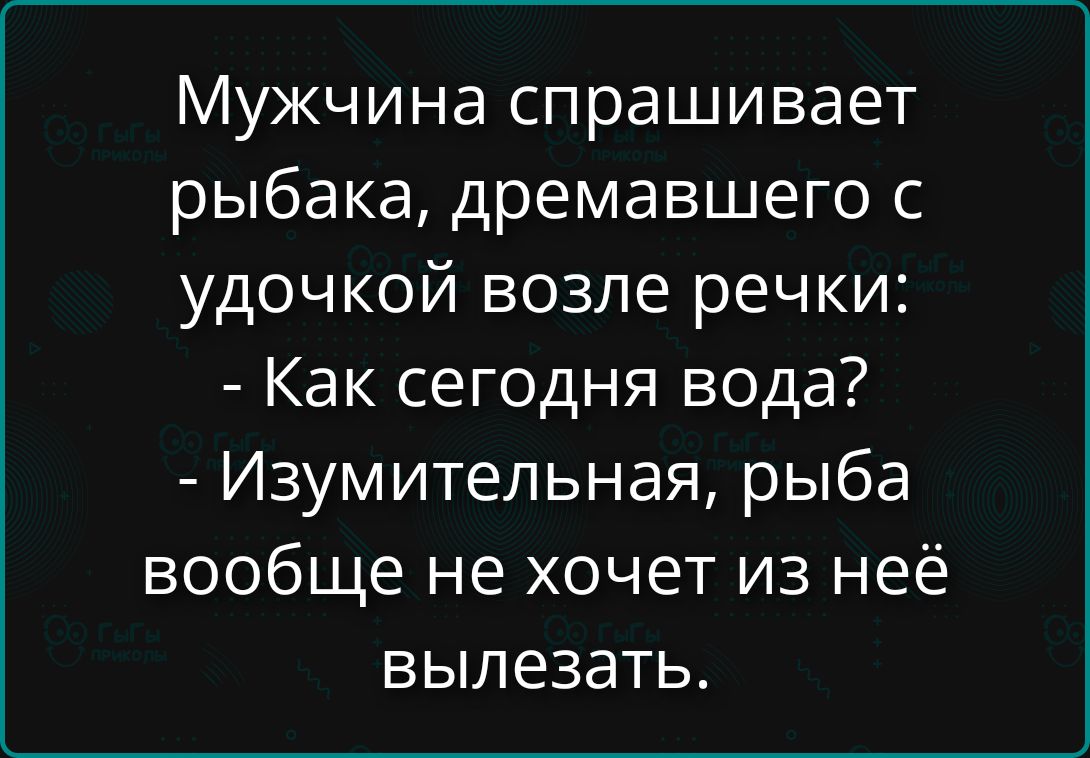 Мужчина спрашивает рыбака, дремавшего с удочкой возле речки: - Как сегодня вода? - Изумительная, рыба вообще не хочет из неё вылезать.