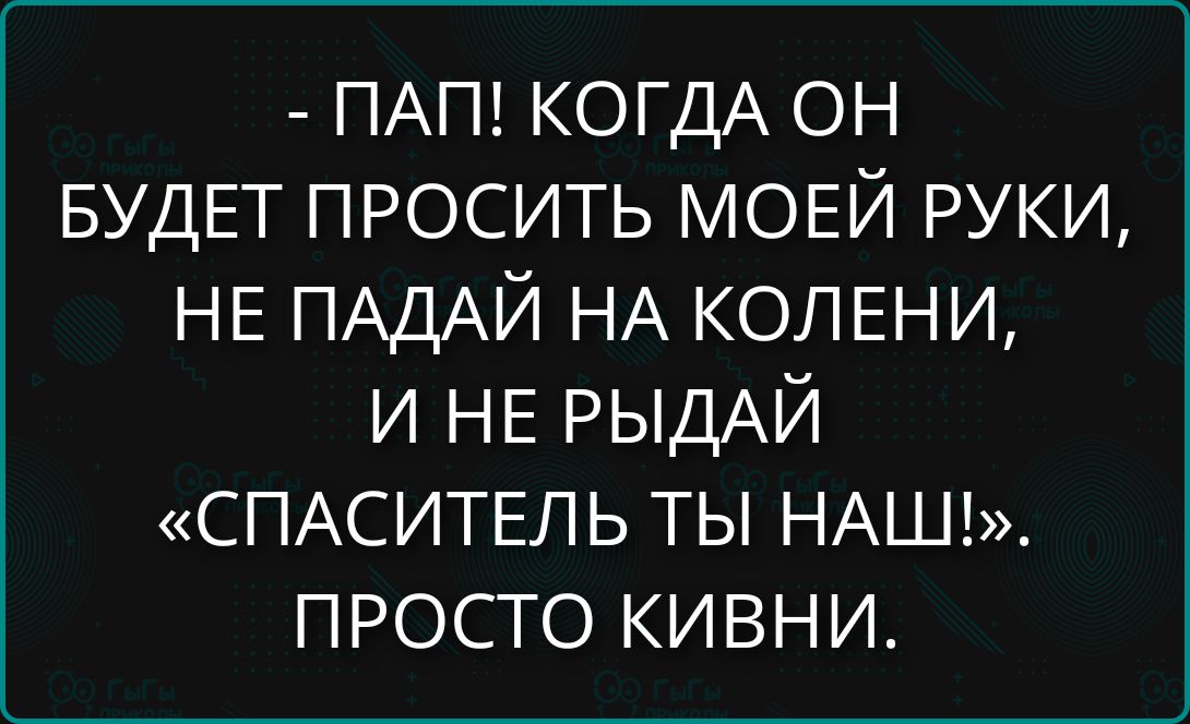 - ПАП! КОГДА ОН БУДЕТ ПРОСИТЬ МОЕЙ РУКИ, НЕ ПАДАЙ НА КОЛЕНИ, И НЕ РЫДАЙ «СПАСИТЕЛЬ ТЫ НАШ!». ПРОСТО КИВНИ.