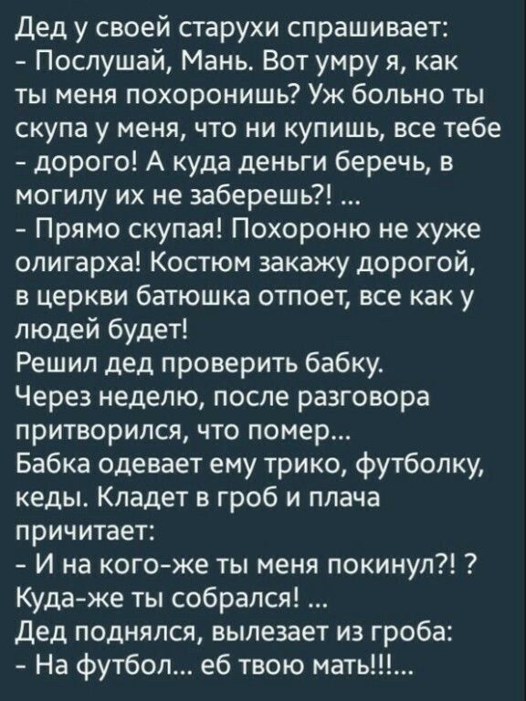 дед у своей старухи спрашивает Послушай Мань Вот умру я как ты меня похоронишь Уж больно ты скупа у меня что ни купишь все тебе дорого А куда деньги беречь в могилу их не заберешь Прямо скупая Похороню не хуже олигарха Костюм закажу дорогой в церкви батюшка отпоет все как у людей будет Решил дед проверить бабку Через неделю после разговора притворился что помер Бабка одевает ему трико футболку кед