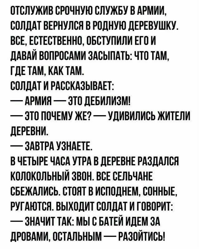 ОТСЛУЖИВ СРОЧНУЮ СЛУЖБУ В АРМИИ СОЛДАТ ВЕРНУЛСН В РОДНУЮ ДЕРЕВУШКУ ВСЕ ЕСТЕСТВЕННО ОБСТУПИЛИ ЕГО И ДАВАИ ВОПРОСАМИ ЗАСЫЛАТЬ ЧТО ТАМ ГДЕ ТАМ КАК ТАМ СОЛДАТ И РАССКАЗЫВАЕТ АРМИЯ ЗТО ДЕБИЛИЗМ ЗТО ПОЧЕМУ ЖЕ УДИВИЛИСЬ ЖИТЕЛИ ДЕРЕВНИ ЗАВТРА УЗНАЕТЕ В ЧЕТЫРЕ ЧАСА УТРА В ДЕРЕВНЕ РАЗДАЛСЛ КОЛОКОЛЬНЫИ ЗВОН ВСЕ СЕЛЬЧАНЕ СБЕЖАЛИСЬ СТОЯТ В ИСПОЛНЕМ СОННЫЕ РУГАЮТСЛ ВЫХОДИТ СОЛДАТ И ГОВОРИТ ЗНАЧИТ ТАК МЫ С БАТЕИ