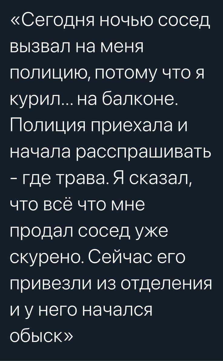 Сегодня ночью сосед вызвал на меня полицию потому что я курил на балконе Полиция приехала и начала расспрашивать где трава Я сказал что всё что мне продал сосед уже скурено Сейчас его привезли из отделения и у него начался обыск