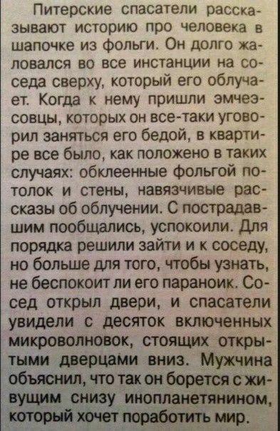 Питерские спасатели расска ЗЫВЗЮТ историю ПРО человека в шапочке из фольги Он долго ка ЛОВЗЛСЯ 80 все ИНСТВНЦИИ на СО седа сверху который его облуча ет Когда к нему пришли эмчеэ совцы которых он всетаки угово рил заняться его бедой в кварти ре все было как положено в таких случаях обклеенные Фольгой по толок и стены навязчивые рас сказы об облучении С пострадав шим пообщались успокоили Для порядка