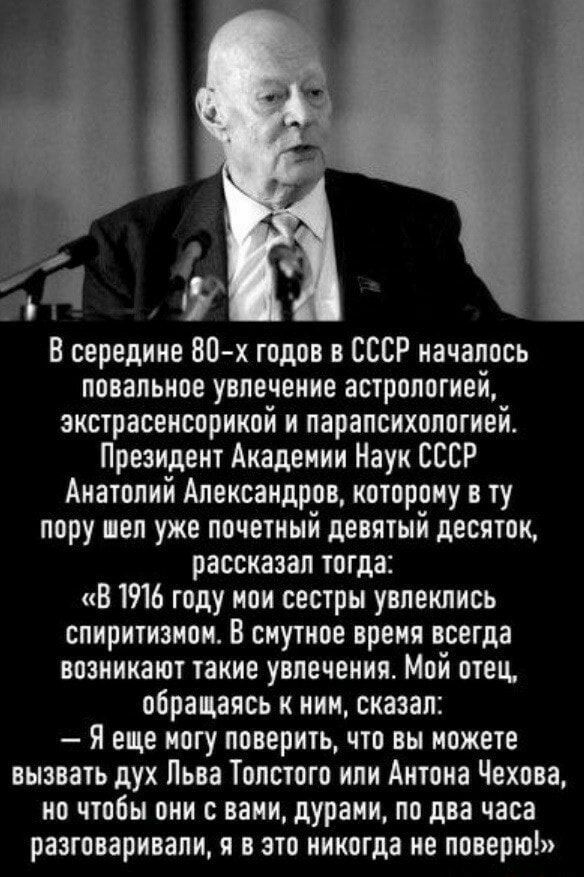 и Р В середине 80 х годов в СССР началось повальное увлечение астрологией зкстрасенсорикой и парапсихолптией Президент Академии Наук СССР Анатолий Александров которому в ту пору вел уже почетный девятый десяток рассказал тогда В 1916 году ион сестры увлеклись спиритнзион В сиутное вреия всегда возникают такие увлечения Мой отец обращаясь к нии оказал Я еще ногу поверить что вы можете вызвать дух Л