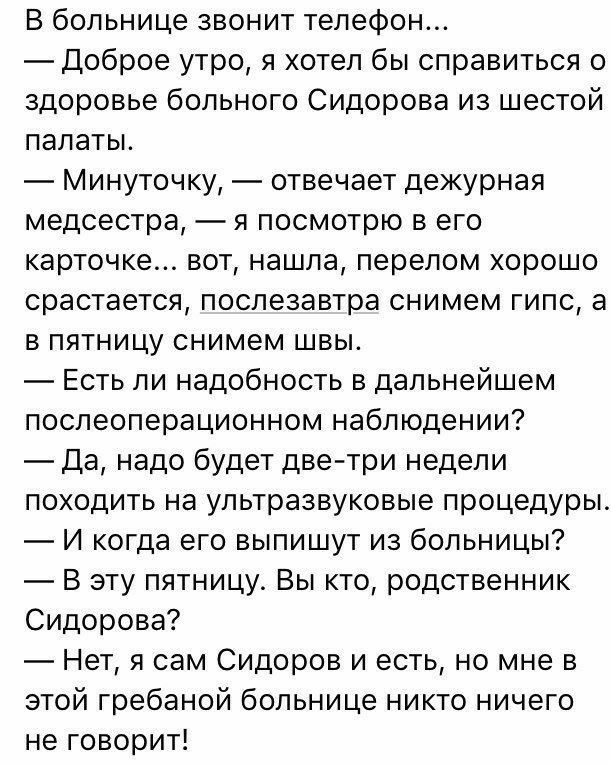 В больнице звонит телефон Доброе утро я хотел бы справиться о здоровье больного Сидорова из шестой палаты Минуточку отвечает дежурная медсестра я посмотрю в его карточке вот нашла перелом хорошо срастается послезавтра снимем гипс а в пятницу снимем швы Есть ли надобность в дальнейшем послеоперационном наблюдении Да надо будет дветри недели походить на ультразвуковые процедуры И когда его выпишут и