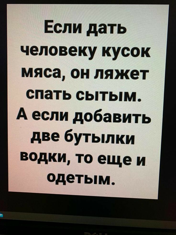 Если дать человеку кусок мяса он ляжет спать сытым А если добавить дВе бутылки водки то еще и одетым