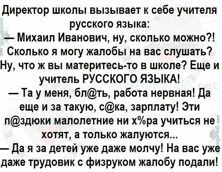 директор школы вызывает к себе учителя русского языка Михаил Иванович ну сколько можно Сколько я могу жалобы на вас слушать Ну что ж вы материтесь то в школе Еще и учитель РУССКОГО ЯЗЫКА Та у меня блть работа нервная да еще и за такую ска зарплату Эти лздюки малолетние ни хра учиться не хотят а только жалуются да я за детей уже даже молчу На вас уже даже трудовик физруком жалобу подали