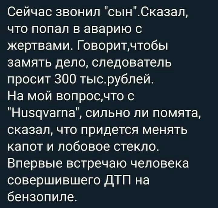 Сейчас звонил сынСказал что попал в аварию с жертвами Говоритчтобы замять депо следователь просит 300 тысрублей На мой вопросчто с Ниэцуагпа сильно ли помята сказал что придется менять капот и лобовое стекло Впервые встречаю человека совершившего ДТП на бензопипе