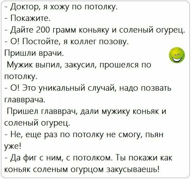 7 Доктор я хожу по потолку Покажите Дайте 200 грамм коньяку и соленый огурец О Постойте я коллег позову Пришли врачи о МУЖИК ВЫПИЛ 33КуСИЛ прошелся ПО потолку 0 Это уникальный случай надо позвать главврача Пришел главврач дали мужику коньяк и соленый огурец Не еще раз по потолку не смогу пьян уже 7 Да фиг с ним с потолком Ты покажи как коньяк соленым огурцом закусыеаешь