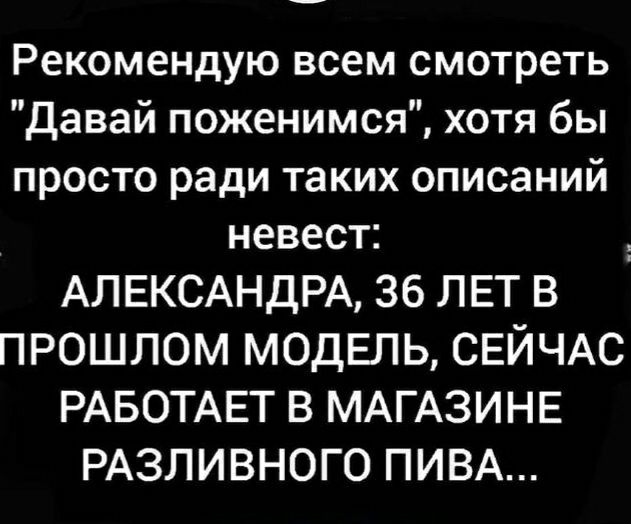 Рекомендую всем смотреть Давай поженимся хотя бы просто ради таких описаний невест АЛЕКСАНДРА 36 ЛЕТ В ПРОШЛОМ МОДЕЛЬ СЕЙЧАС РАБОТАЕТ В МАГАЗИНЕ РАЗЛИВНОГО ПИВА