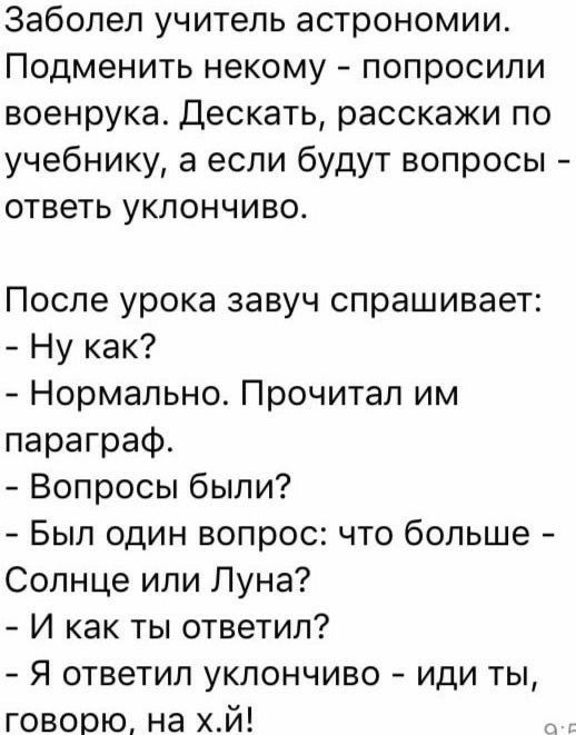 Заболел учитель астрономии Подменить некому попросили военрука Дескать расскажи по учебнику а если будут вопросы ответь уклончиво После урока завуч спрашивает Ну как Нормально Прочитал им параграф Вопросы были Был один вопрос что больше Солнце или Пуна И как ты ответил Я ответил уклончиво иди ты говорю на хй