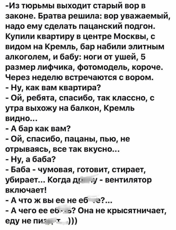 Из тюрьмы выходит старый вор в законе Братва решила вор уважаемый надо ему сделать пацанский подгон Купили квартиру в центре Москвы с видом на Кремль бар набили элитным алкоголем и бабу ноги от ушей 5 размер лифчика Фотомодель короче Через неделю встречаются вором Ну как вам квартира Ой ребята спасибо так классно утра выхожу на балкон Кремль видно А бар как вам Ой спасибо пацаны пью не отрываясь в