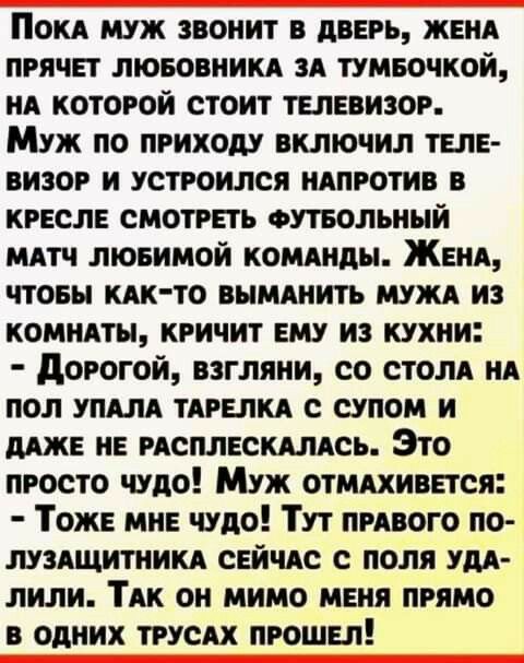 Поки муж звонит в дверь женя прячвт лювовникд и тумвочкой НА которой стоит телевизор Муж по приходу включил твпЕ визог и устроился ндпготив кгвслв смотреть стольный штч лювимой кошнды ЖЕНА чтовы КАКТО вымднить мужи из комндты кричит ему из кухни дорогой взгляни со стом НА пол упш ТАРЕЛКА с супом и ШЕ НЕ исплнскдлдсь Это просто чудо Муж отмдхинется Тож мн чудо Тут пивого по луздщитникд СЕЙЧАС с пол