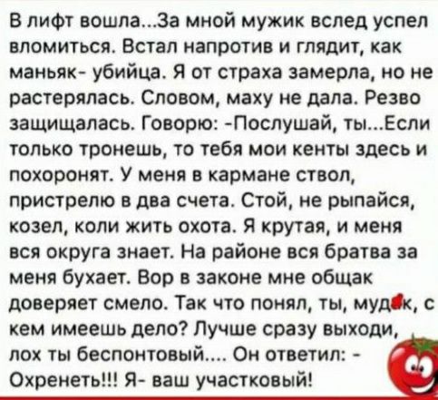 в лифт вошлаза мной мужик вслед успел томиться Встал напротив и глядит как маньяк убийца Я от страха замерла но не растерялась Словом мажу не дала Рено защищалась Говорю Поспушай тыЕспи только тронешь то тебя мои кенты здесь и похоронят У мени в кармане ствол пристрето в два счета Стой не рыпайсп козел копи жить охота за крутая и меня вся округа знает На районе пся брати за меня бухает Бар в закон