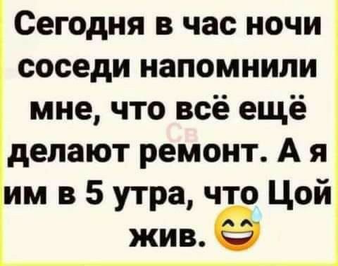 Сегодня в час ночи соседи напомнили мне что всё ещё делают ремонт А я им в 5 утра что Цой жив