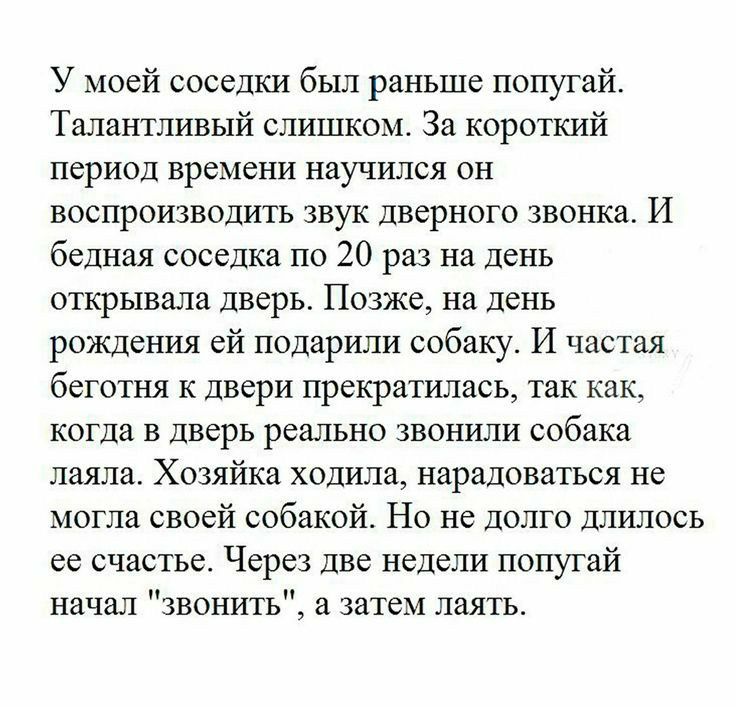У моей соседки был раньше попугай Талантливый слишком За короткий период времени научился он воспроизводить звук дверного звонка И бедная соседка по 20 раз на день открывала дверь Позже на день рождения ей подарили собаку И частая беготня к двери прекратилась так как когда в дверь реально звонили собака лаяла Хозяйка ходила нарадоваться не могла своей собакой Но не долго длилось ее счастье Через д