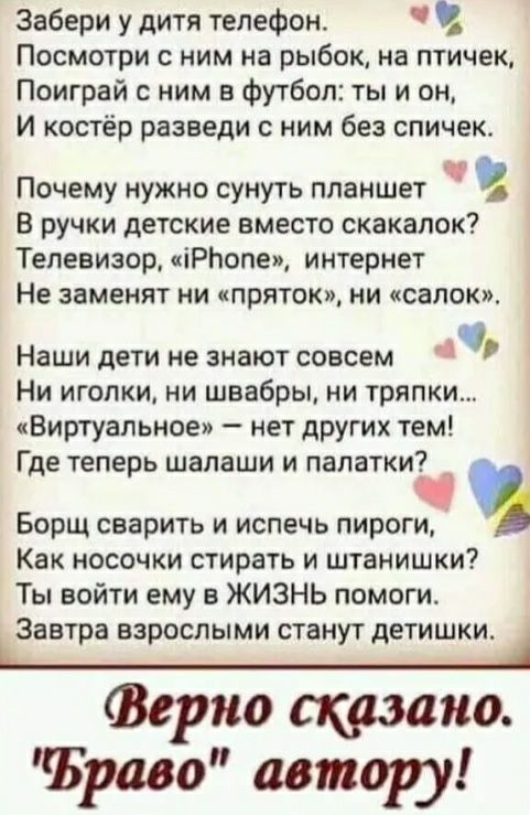Забери у дитя телефон Посмотри с ним на рыбок на птичек Поиграй с ним в футбол ты и он И костёр разведи с ним без спичек п очему нужно сунуть планшет В ручки детские вместо скакалок Телевизор іРЬопеи интернет Не заменят ни приток ни салон Наши дети не знают совсем Ни иголки ни швабры ни тряпки Виртуальное нет других тем Где теперь шалаши и палатки Борщ сварить и испечь пироги Как носочки стирать и