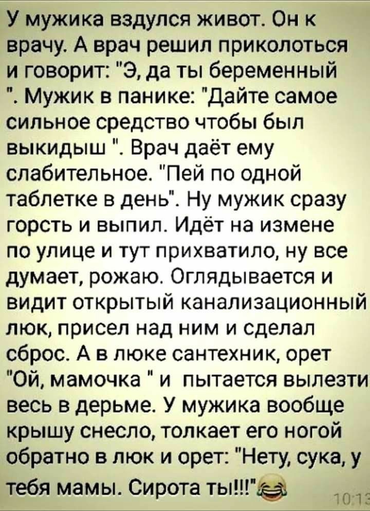 ТУ мужика вздулся живот Он к врачу А врач решил приколоться и говорит Э да ты беременный Мужик в панике Дайте самое сильное средство чтобы был выкидыш Врач даёт ему слабительное Пей по одной таблетке в день Ну мужик сразу горсть и выпил Идёт на измене по улице и тут прихватило ну все думает рожаю Оглядывается и видит открытый канализационный люк присел над ним и сделал сброс А в люке сантехник оре