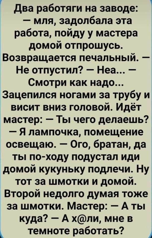 два работяги на заводе мля задолбала эта работа пойду у мастера домой отпрошусь Возвращается печальный Не отпустил Неа Смотри как надо ЁЗацепипся ногами за трубу и висит вниз головой Идёт мастер Ты чего делаешь Я лампочка помещение освещаю Ого братан да ты по ходу подустал иди домой кукуньку подлечи Ну тот за шмотки и домой Второй недолго думая тоже за шмотки Мастер А ты куда А хли мне в темноте р