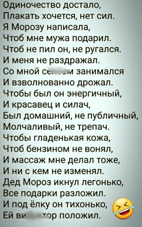 Одиночество достало Плакать хочется нет сил Я Морозу написала Чтоб мне мужа подарил Чтоб не пил он не ругался И меня не раздражал Со мной ое и занимался И взволнованно дрожал Чтобы был он энергичный И красавец и силач Был домашний не публичный Молчаливый не трепачо Чтобы гладенькая кожа Чтоб бензином не вонял И массаж мне делал тоже И ни с кем не изменял Дед Мороз икнул легонько Все подарки разлож