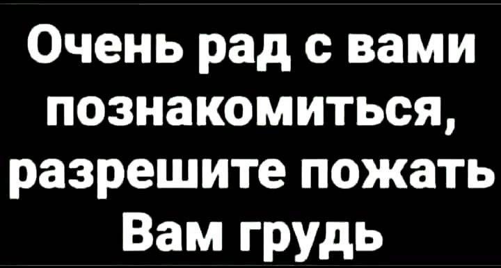 Очень рад с вами познакомиться разрешите пожать Вам грудь