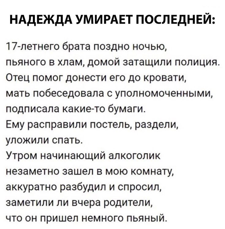 НАДЕЖДА УМИРАЕТ ПОСЛЕДНЕЙ 17 летнего брата поздно ночью пьяного в хлам домой затащили полиция Отец помог донести его до кровати мать побеседовала уполномоченными подписала какието бумаги Ему расправили постель раздели уложили спать Утром начинающий алкоголик незаметно зашел в мою комнату аккуратно разбудил и спросил заметили ли вчера родители что он пришел немного пьяный