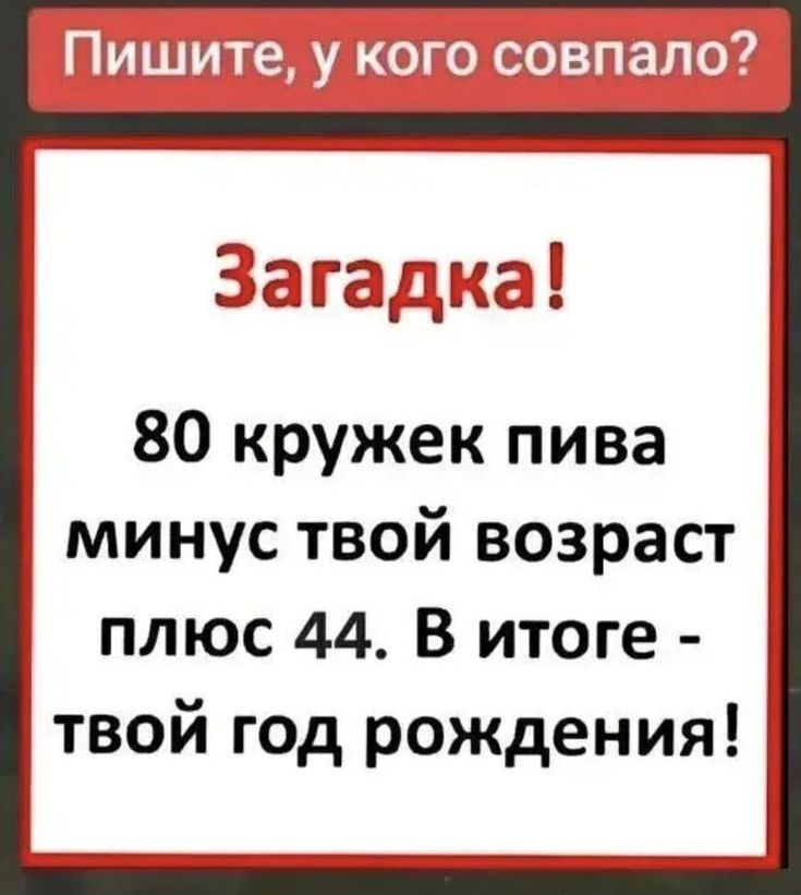 Пишите, у кого совпало?

Загадка!
80 кружек пива минус твой возраст плюс 44. В итоге - твой год рождения!