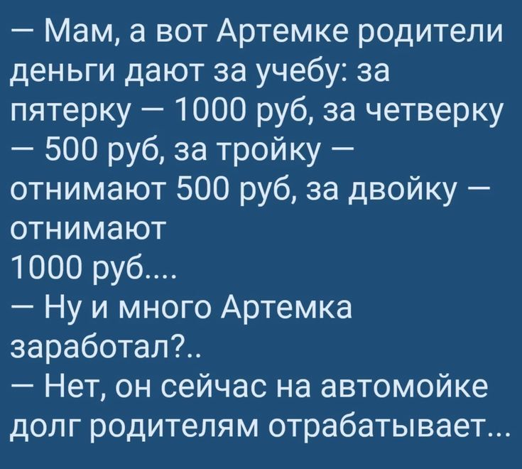 — Мам, а вот Артемке родители деньги дают за учебу: за пятёрку — 1000 руб, за четвёрку — 500 руб, за тройку — отнимают 500 руб, за двойку — отнимают 1000 руб....
— Ну и много Артемка заработал?..
— Нет, он сейчас на автомойке долг родителям отрабатывает...