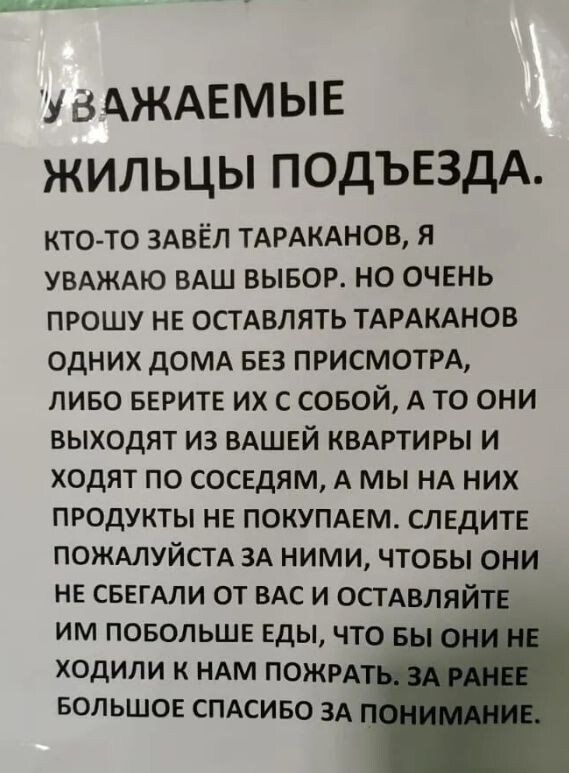 УВАЖАЕМЫЕ ЖИЛЬЦЫ ПОДЪЕЗДА.

КТО-ТО ЗАВЁЛ ТАРАКАНОВ, Я УВАЖАЮ ВАШ ВЫБОР. НО ОЧЕНЬ ПРОШУ НЕ ОСТАВЛЯТЬ ТАРАКАНОВ ОДНИХ ДОМА БЕЗ ПРИСМОТРА, ЛИБО БЕРИТЕ ИХ С СОБОЙ, А ТО ОНИ ВЫХОДЯТ ИЗ ВАШЕЙ КВАРТИРЫ И ХОДЯТ ПО СОСЕДАМ, А МЫ НА НИХ ПРОДУКТЫ НЕ ПОКУПАЕМ. СЛЕДИТЕ ПОЖАЛУЙСТА ЗА НИМИ, ЧТОБЫ ОНИ НЕ СБЕГАЛИ ОТ ВАС И ОСТАВЛЯЙТЕ ИМ ПОБЛЕЖ ЕДЫ, ЧТОБЫ ОНИ НЕ КУСАЛИ И НАС ПОЖРАТЬ. ЗАРАНЕЕ БОЛЬШОЕ СПАСИБО ЗА ПОНИМАНИЕ.