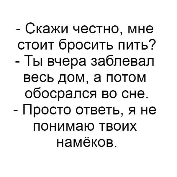 - Скажи честно, мне стоит бросить пить?
- Ты вчера заблевал весь дом, а потом обосрался во сне.
- Просто ответь, я не понимаю твоих намёков.