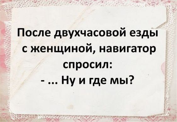 После двухчасовой езды с женщиной, навигатор спросил: - ... Ну и где мы?