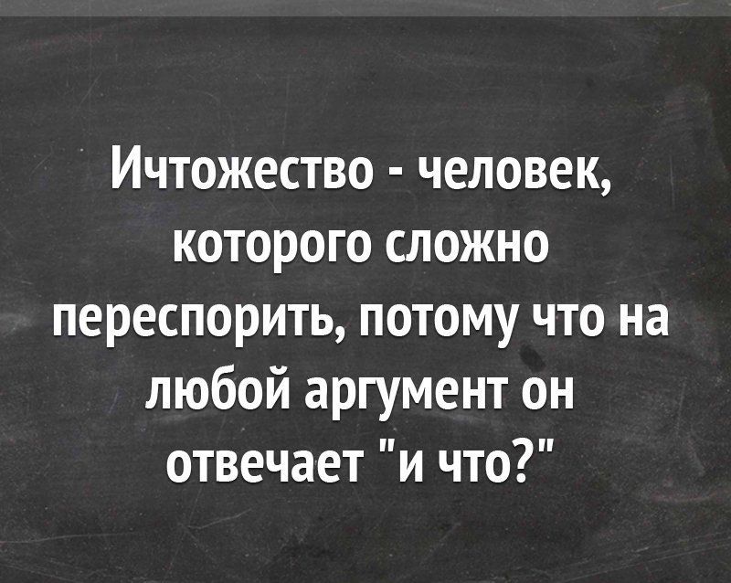 Ичтожество человек которого сложно переспорить потому что на любой аргумент он отвечает и что