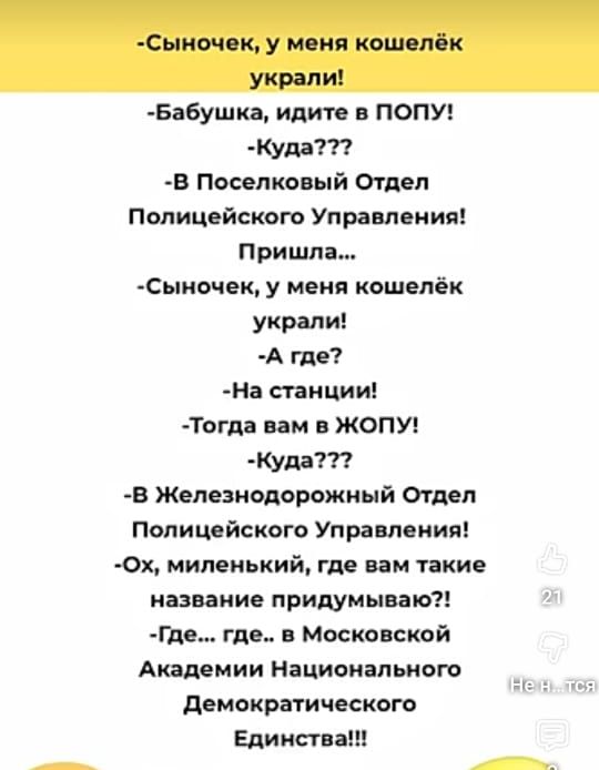 -Сынок, у меня кошелёк украли!
- babушка, идите в ПОПУ!
-Куда???
-В Поселковый Отдел Полицейского Управления!
Пришла...
-Сынок, у меня кошелёк украли!
-А где?
-На станции!
-Тогда вам в ЖОЛУП!
-Куда???
-В Железнодорожный Отдел Полицейского Управления!
-Ох, миленький, где вам такие название придумывают?!
-Где... где... в Московской Академии Национального Демократического Единства!!!
