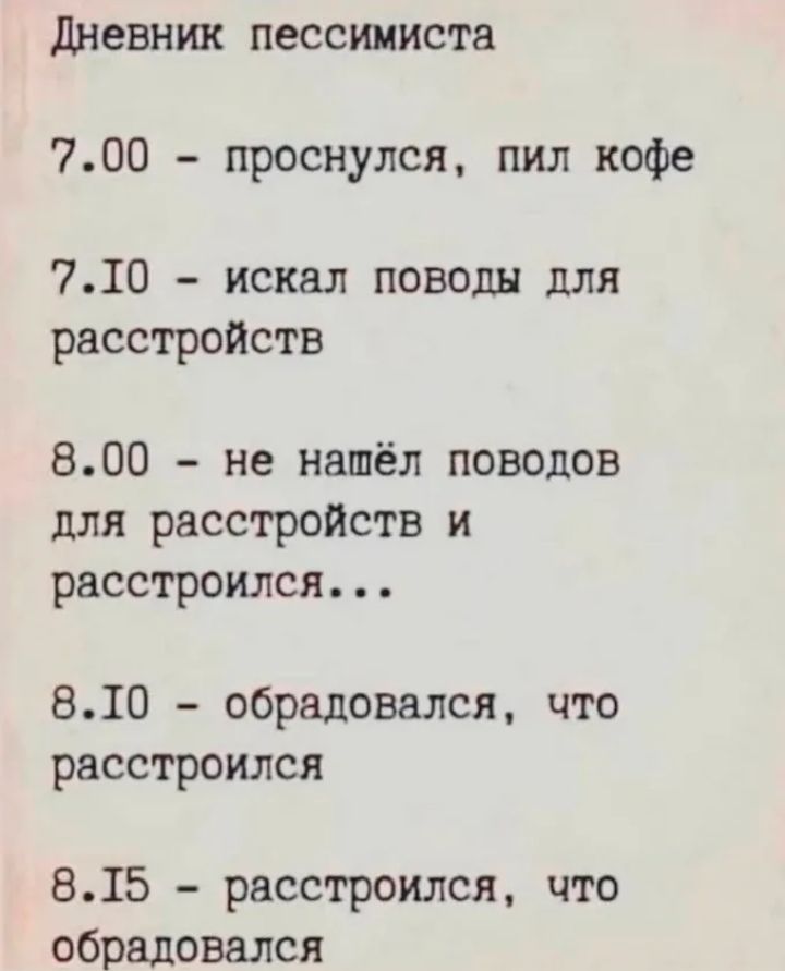Дневник пессимиста

7.00 - проснулся, пил кофе
7.10 - искал поводы для расстроиться
8.00 - не нашёл поводов для расстройств и расстроился...
8.10 - обрадовался, что расстроился
8.15 - расстроился, что обрадovался