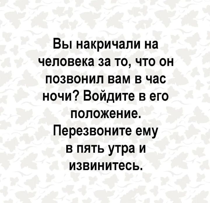 Вы накричали на человека за то, что он позвонил вам в час ночи? Войдите в его положение. Перезвоните ему в пять утра и извинитесь.