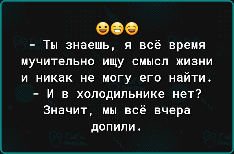 Ты знаешь я всё время мучительно ищу смысл жизни и никак не могу его найти И в холодильнике нет Значит мы всё вчера допипи