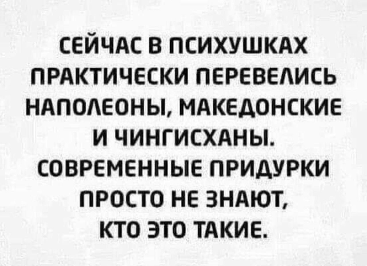 Сейчас в психушках практически перевелись наполеоны, македонские и чингисханы. Современные придурки просто не знают, кто это такие.