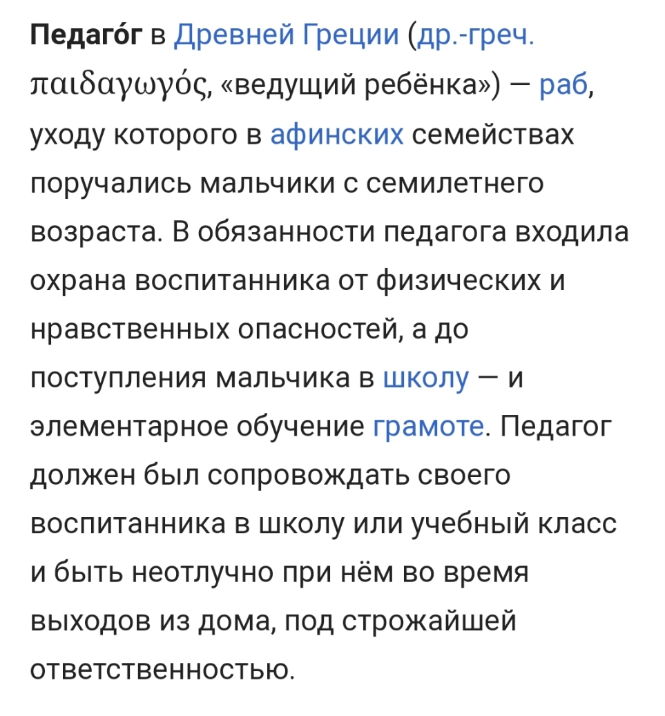 Педагбг в Древней Греции др греч пшбаушуос ведущий ребёнка раб уходу которого в афинских семействах поручались мальчики с семилетнего возраста В обязанности педагога входила охрана воспитанника от физических и нравственных опасностей а до поступления мальчика в школу и элементарное обучение грамоте Педагог должен был сопровождать своего воспитанника в школу или учебный класс и быть неотлучно при н