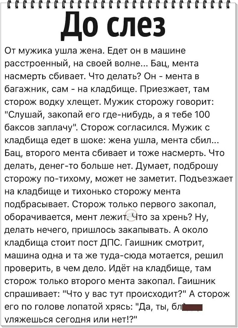 ПИКНИКППППНП До слез От мужика ушла жена Едет он в машине расстроенный на своей волне Бац мента насмерть сбивает Что делать Он _ мента в багажник сам на кладбище Приезжает там сторож водку хлещет Мужик сторожу говори Слушай закопай его где нибудь а я тебе 100 баксов заплачу Сторож согласился Мужик с кладбища едет в шоке жена ушла мента сбил Бац второго мента сбивает и тоже насмерть Что делать дене