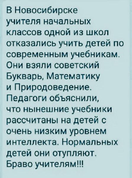 В Новосибирске учителя начальных классов одной из школ отказались учить детей по современным учебникам Они взяли советский Букварь Математику и Природоведение Педагоги объяснили что нынешние учебники рассчитаны на детей с очень низким уровнем интеллекта Нормальных детей они отупляюг Браво учителям