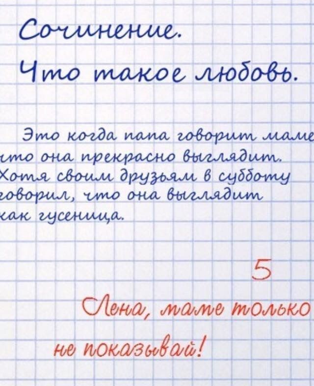 Сочинение. Что такое любовь. Это когда папа говорит маме что она прекрасна выглядит. Хотя своих друзей в субботу говорит, что она выглядит как гусеница. Лена, маме только не показывай!