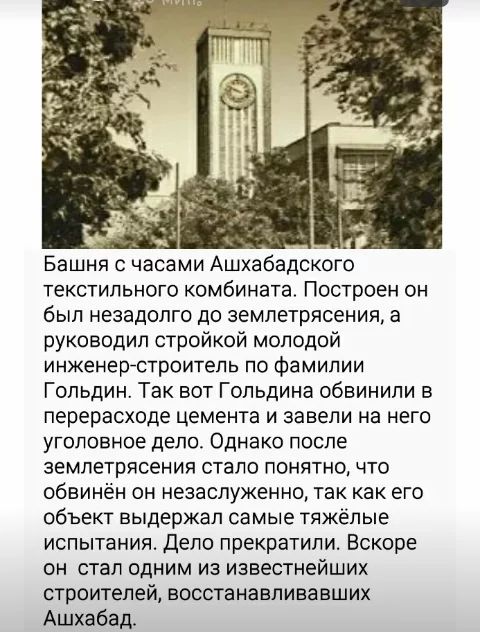 за _ Башня с часами Ашхабадского текстильного комбината Построен он был незадолго до землетрясения а руководил стройкой молодой инженерстроитель по фамилии Гольдин Так вот Гольдина обвинили в перерасходе цемента и завели на него уголовное дело Однако после землетрясения стало понятно что обвинён он незаслуженно так как его объект выдержал самые тяжёлые испытания дело прекратили Вскоре он стал одни