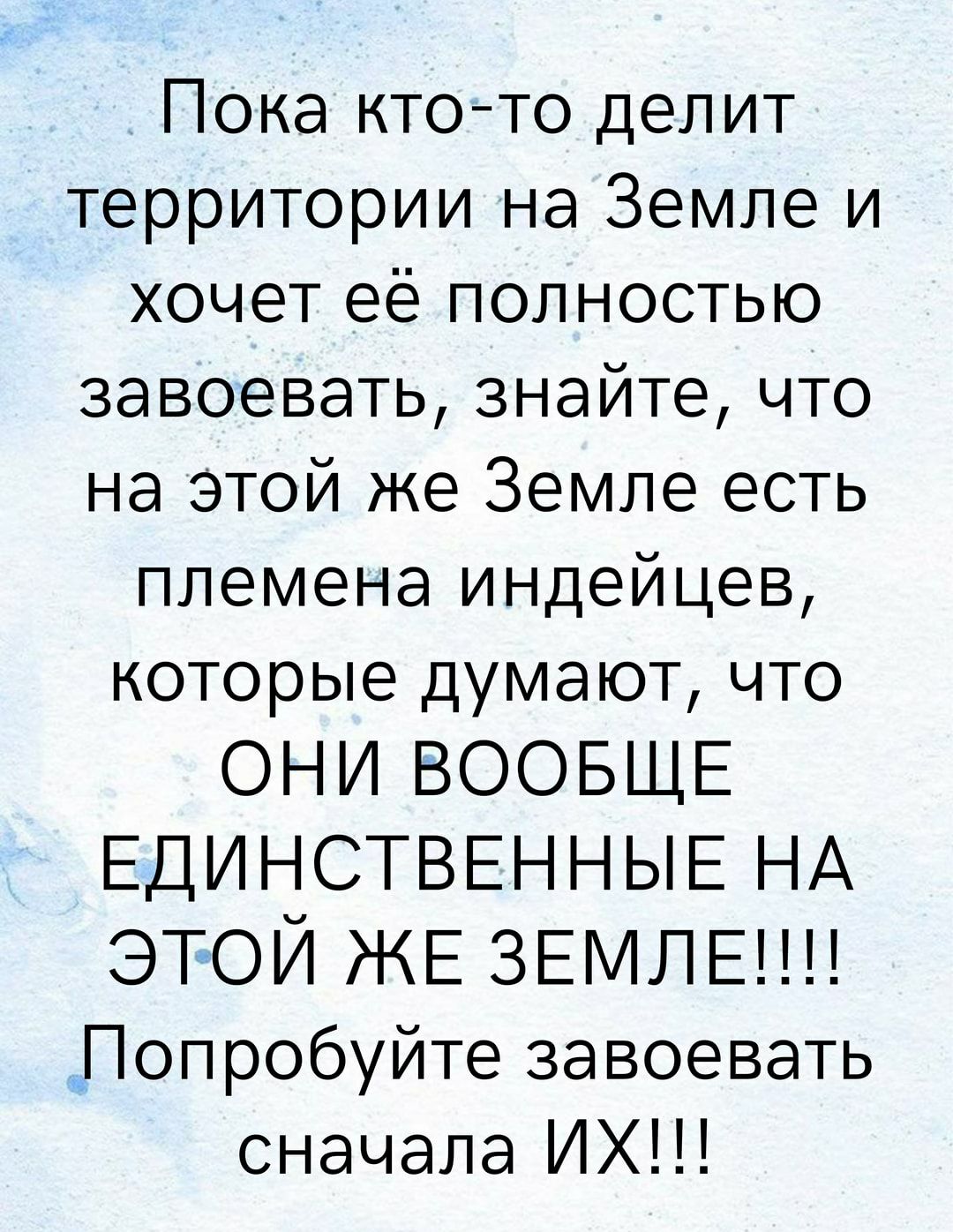 Пока кто то делит территории на Земле и хочет её полностью завоевать знайте что на этой же Земле есть племена индейцев которые думают что ОНИ ВООБЩЕ ЕДИНСТВЕННЫЕ НА этой ЖЕ звмлвпп Попробуйте завоевать сначала ИХ