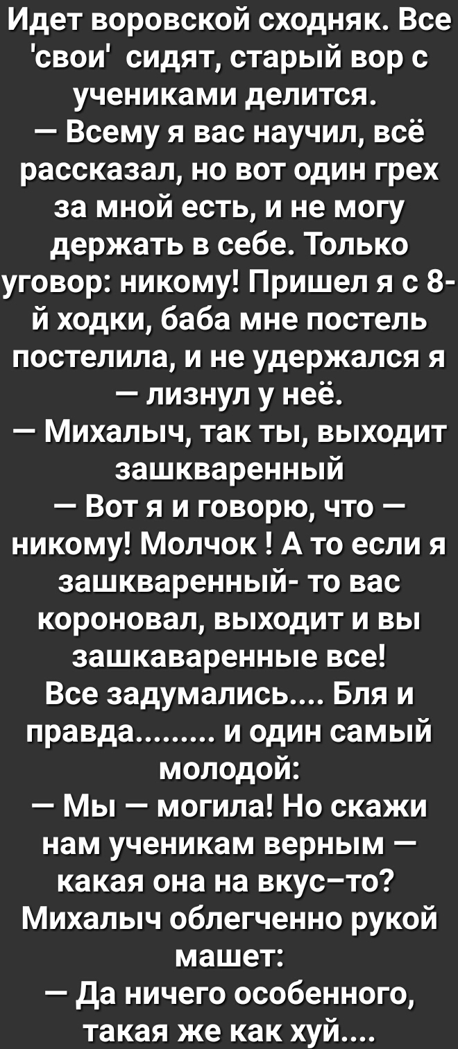 Идет воровской сходняк Все свои сидят старый вор с учениками делится Всему я вас научил всё рассказал но вот один грех за мной есть и не могу держать в себе Только уговор никому Пришел я с 8 й ходки баба мне постель постелила и не удержался я лизнул у неё Михалыч так ты выходит зашкваренный Вот я и говорю что никому Молчок А то если я зашкваренный то вас короновал выходит и вы зашкаваренные все Вс