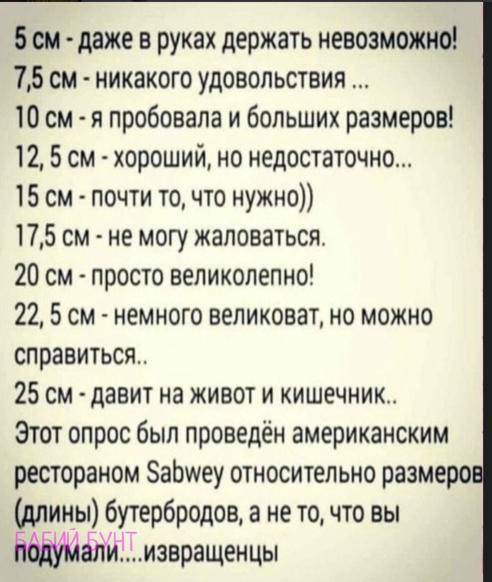 5 он даже в руках держать невозможно 75 см никакого удовольствия 10 см я пробовала и больших размеров 12 5 см хороший но недостаточно 15 см почти точто нужно 175 см не могу жаловаться 20 см просто великолепно 22 5 см немного великоват но можно справиться 25 см давит на живот и кишечник Этот опрос был проведён американским рестораном ЗаЬшеу относительно размеро длины бутербродов а не то что вы Ьиаа