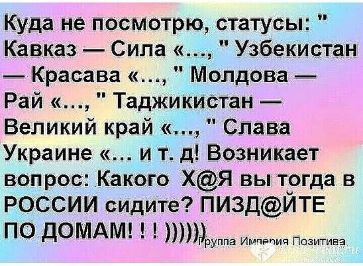 Куда не посмотрю статусы Кавказ Сила Узбекистан Красава Молдова Рай Таджикистан Великий край Слава Украине и т д Возникает вопрос Какого ХЯ вы тогда в РОССИИ сидите ПИ3ДЙТЕ ПО ДОМАМ р уппа Имчвпич Позитива