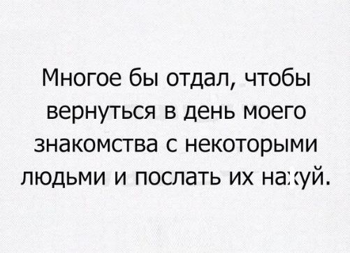 Многое бы отдал чтобы вернуться в день моего знакомства с некоторыми людьми и послать их на цій