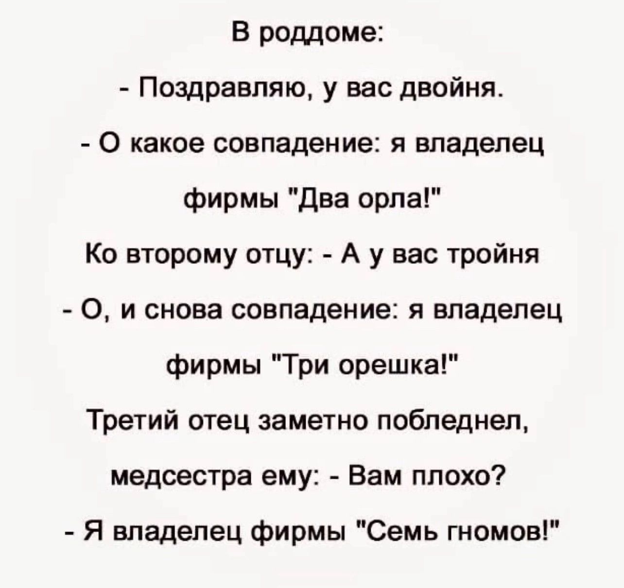 В роддоме Поздравляю у вас двойня 0 какое совпадение я владелец фирмы даа орла Ко второму отцу А у вас тройня 0 и снова совпадение я владелец фирмы Три орешка Третий отец заметно побледнел медсестра ему Вам плохо Я владелец фирмы Семь гномов