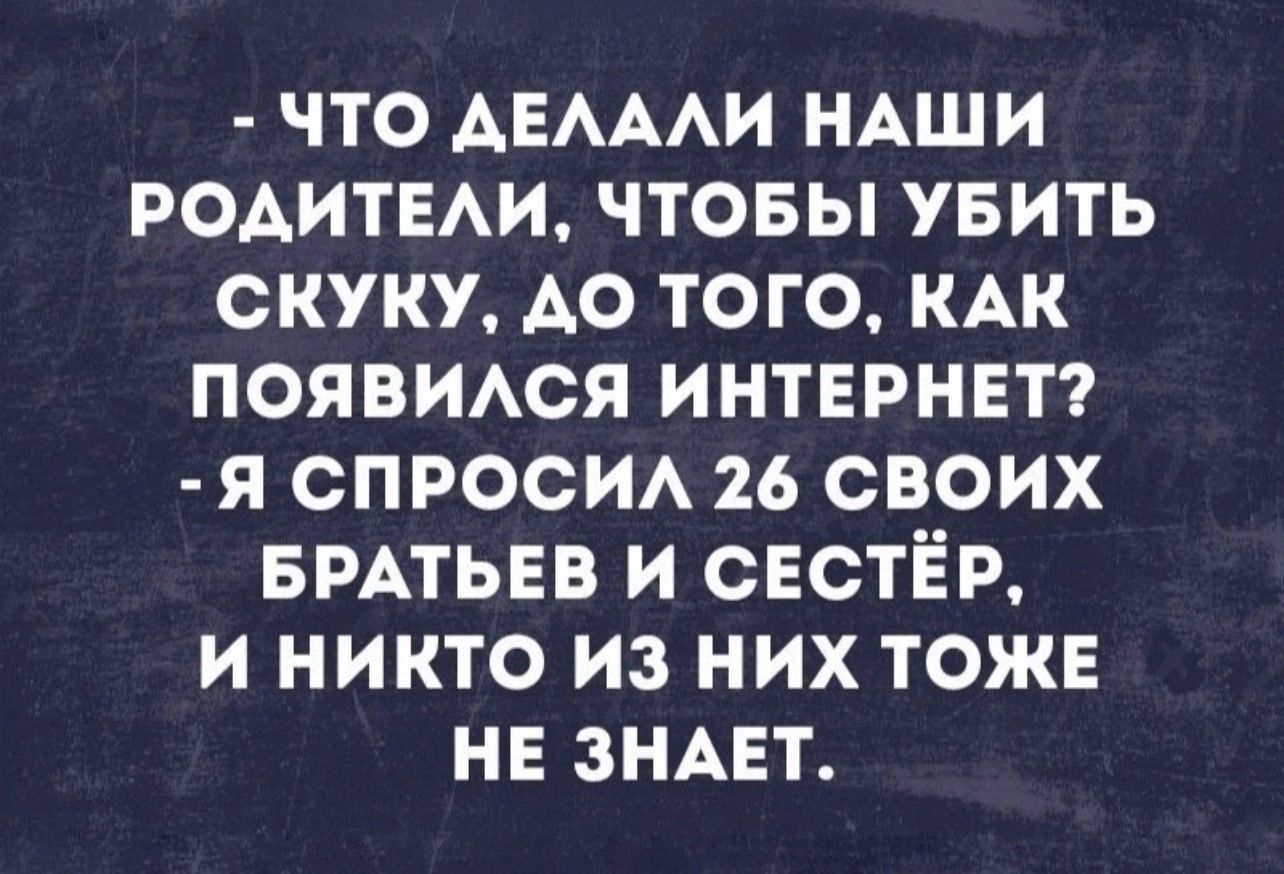 что АЕАААИ НАШИ РОАИТЕАИ чтовы увить скуку АО того кдк появися интернет я спроси 26 своих БРАТЬЕВ и СЕСТЁР и никто из них тоже не зндет