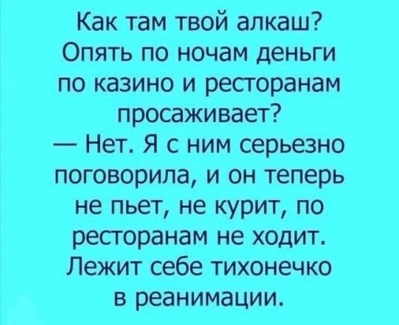 Как там твой алкаш Опять по ночам деньги по казино и ресгоранам просаживает Нет Я с ним серьезно поговорила и он теперь не пьет не курит по ресгоранам не ходит Лежит себе тихонечко в реанимации